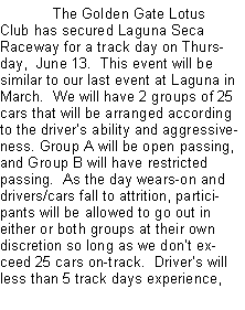 Text Box: 	The Golden Gate Lotus Club has secured Laguna Seca Raceway for a track day on Thursday,  June 13.  This event will be similar to our last event at Laguna in March.  We will have 2 groups of 25 cars that will be arranged according to the drivers ability and aggressiveness. Group A will be open passing, and Group B will have restricted passing.  As the day wears-on and drivers/cars fall to attrition, participants will be allowed to go out in either or both groups at their own discretion so long as we dont exceed 25 cars on-track.  Drivers will less than 5 track days experience, 