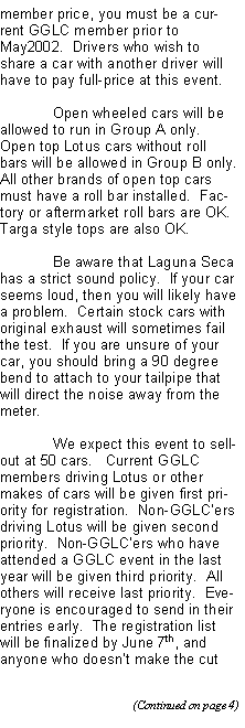 Text Box: member price, you must be a current GGLC member prior to May2002.  Drivers who wish to share a car with another driver will have to pay full-price at this event.	Open wheeled cars will be allowed to run in Group A only.  Open top Lotus cars without roll bars will be allowed in Group B only.  All other brands of open top cars must have a roll bar installed.  Factory or aftermarket roll bars are OK.  Targa style tops are also OK.	Be aware that Laguna Seca has a strict sound policy.  If your car seems loud, then you will likely have a problem.  Certain stock cars with original exhaust will sometimes fail the test.  If you are unsure of your car, you should bring a 90 degree bend to attach to your tailpipe that will direct the noise away from the meter.	We expect this event to sell-out at 50 cars.   Current GGLC members driving Lotus or other makes of cars will be given first priority for registration.  Non-GGLCers driving Lotus will be given second priority.  Non-GGLCers who have attended a GGLC event in the last year will be given third priority.  All others will receive last priority.  Everyone is encouraged to send in their entries early.  The registration list will be finalized by June 7th, and anyone who doesnt make the cut 