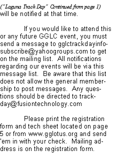 Text Box: will be notified at that time.	If you would like to attend this or any future GGLC event, you must send a message to gglctrackdayinfo-subscribe@yahoogroups.com to get on the mailing list.  All notifications regarding our events will be via this message list.  Be aware that this list does not allow the general membership to post messages.  Any questions should be directed to trackday@fusiontechnology.com 	Please print the registration form and tech sheet located on page 5 or from www.gglotus.org and send em in with your check.  Mailing address is on the registration form.
